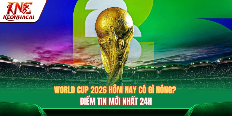 World Cup 2026 Hôm Nay Có Gì Nóng? Điểm Tin Mới Nhất 24h
